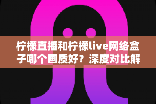 柠檬直播和柠檬live网络盒子哪个画质好?深度对比解析助你打造高清流畅的家庭观影体验 柠檬直播和柠檬live网络盒子哪个画质好?深度对比解析助你打造高清流畅的家庭观影体验