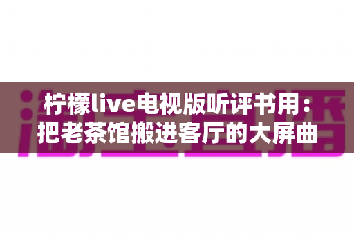 柠檬live电视版听评书用：把老茶馆搬进客厅的大屏曲艺收听指南