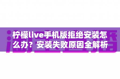柠檬live手机版拒绝安装怎么办?安装失败原因全解析与实用解决指南 柠檬live手机版拒绝安装怎么办?安装失败原因全解析与实用解决指南