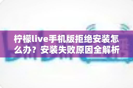 柠檬live手机版拒绝安装怎么办？安装失败原因全解析与实用解决指南