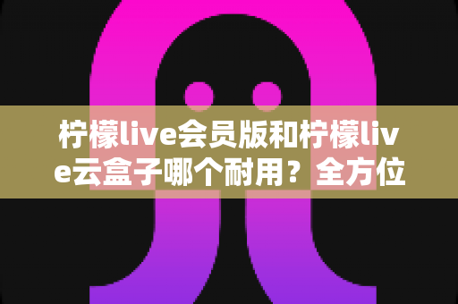 柠檬live会员版和柠檬live云盒子哪个耐用？全方位对比解析与使用指南