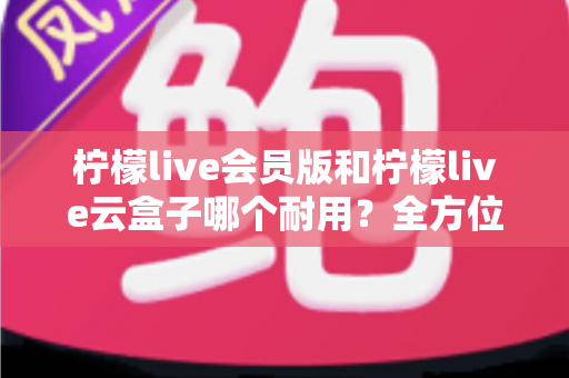 柠檬live会员版和柠檬live云盒子哪个耐用？全方位对比解析与使用指南