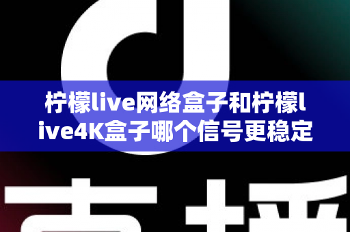 柠檬live网络盒子和柠檬live4K盒子哪个信号更稳定？深度对比评测帮你选对机型