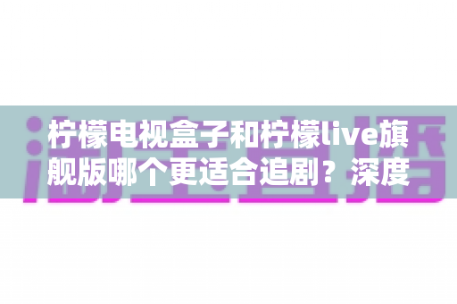 柠檬电视盒子和柠檬live旗舰版哪个更适合追剧？深度对比评测帮你选出真正的追剧神器