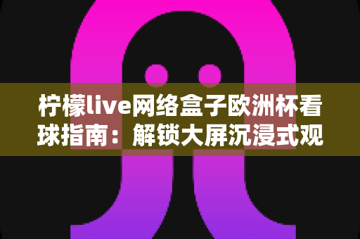 柠檬live网络盒子欧洲杯看球指南：解锁大屏沉浸式观赛新体验