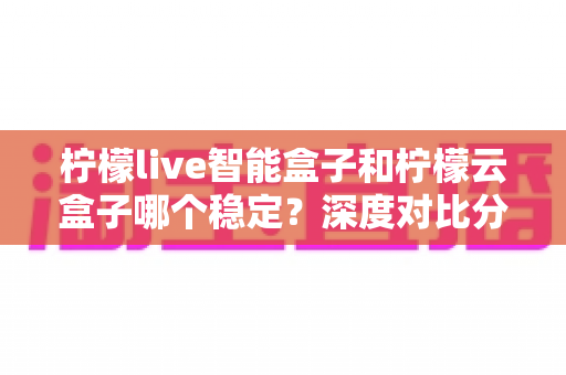 柠檬live智能盒子和柠檬云盒子哪个稳定？深度对比分析与选购指南