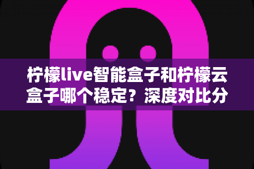 柠檬live智能盒子和柠檬云盒子哪个稳定？深度对比分析与选购指南
