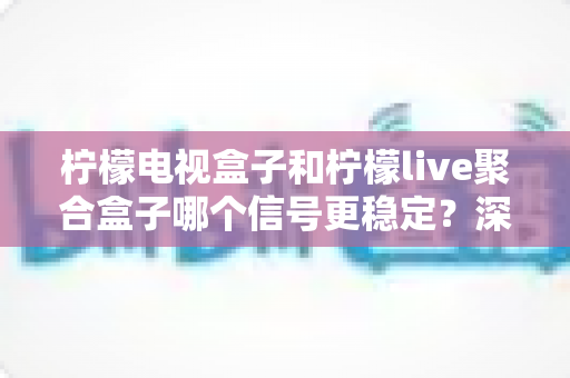 柠檬电视盒子和柠檬live聚合盒子哪个信号更稳定？深度对比评测与选购避坑指南