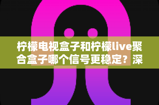 柠檬电视盒子和柠檬live聚合盒子哪个信号更稳定？深度对比评测与选购避坑指南