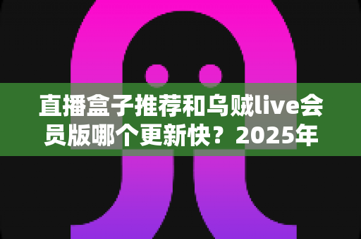 直播盒子推荐和乌贼live会员版哪个更新快？2025年最新深度对比指南