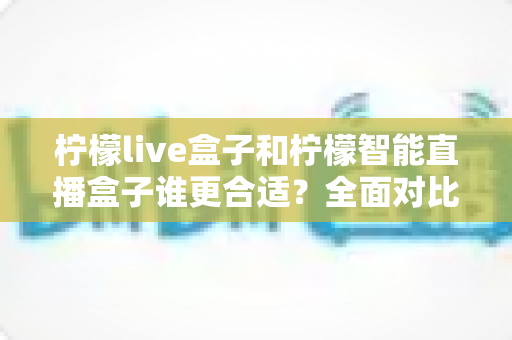 柠檬live盒子和柠檬智能直播盒子谁更合适?全面对比评测助你选对直播神器 柠檬live盒子和柠檬智能直播盒子谁更合适?全面对比评测助你选对直播神器