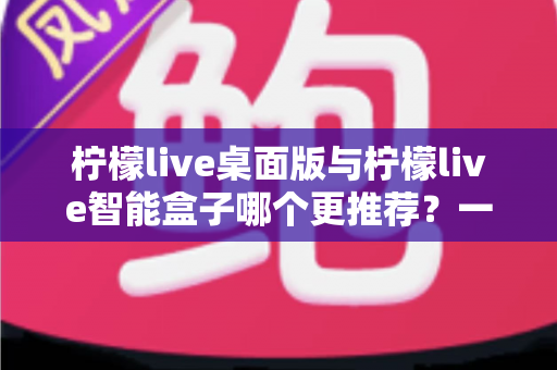 柠檬live桌面版与柠檬live智能盒子哪个更推荐？一文看懂两款产品的差异与选购建议