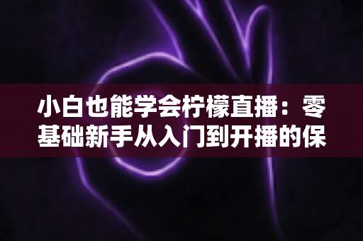 小白也能学会柠檬直播：零基础新手从入门到开播的保姆级实战指南