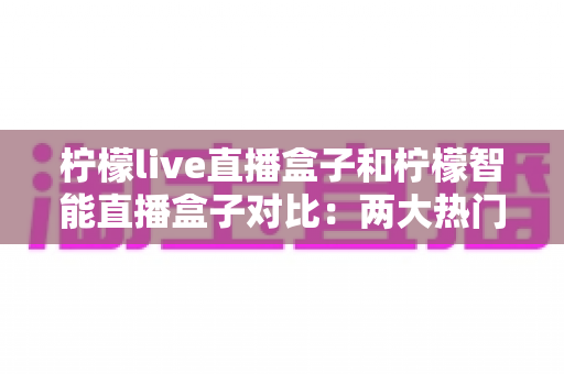 柠檬live直播盒子和柠檬智能直播盒子对比:两大热门直播设备全方位深度评测与选购指南 柠檬live直播盒子和柠檬智能直播盒子对比:两大热门直播设备全方位深度评测与选购指南