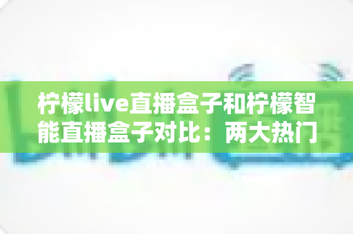 柠檬live直播盒子和柠檬智能直播盒子对比:两大热门直播设备全方位深度评测与选购指南 柠檬live直播盒子和柠檬智能直播盒子对比:两大热门直播设备全方位深度评测与选购指南
