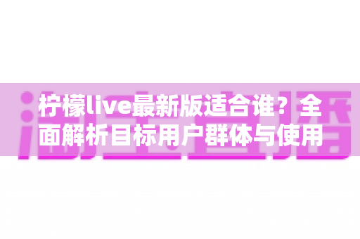 柠檬live最新版适合谁?全面解析目标用户群体与使用场景指南 柠檬live最新版适合谁?全面解析目标用户群体与使用场景指南