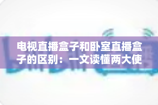 电视直播盒子和卧室直播盒子的区别:一文读懂两大使用场景的核心差异与选购指南 电视直播盒子和卧室直播盒子的区别:一文读懂两大使用场景的核心差异与选购指南