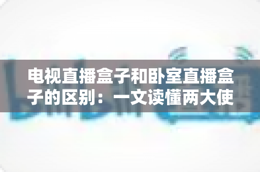 电视直播盒子和卧室直播盒子的区别:一文读懂两大使用场景的核心差异与选购指南 电视直播盒子和卧室直播盒子的区别:一文读懂两大使用场景的核心差异与选购指南