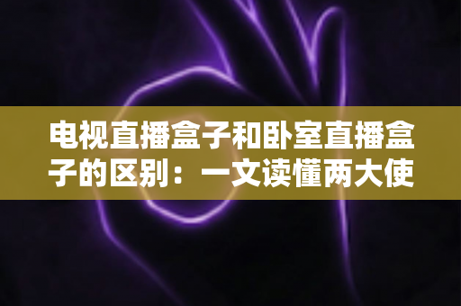 电视直播盒子和卧室直播盒子的区别：一文读懂两大使用场景的核心差异与选购指南