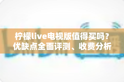 柠檬live电视版值得买吗？优缺点全面评测、收费分析与购买建议一文读懂