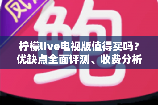 柠檬live电视版值得买吗？优缺点全面评测、收费分析与购买建议一文读懂