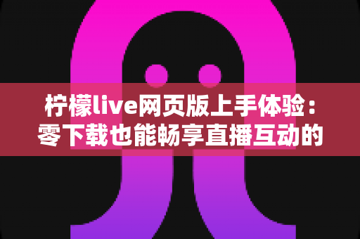 柠檬live网页版上手体验：零下载也能畅享直播互动的完整指南