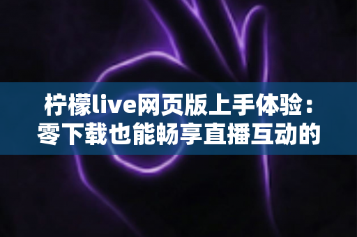 柠檬live网页版上手体验：零下载也能畅享直播互动的完整指南