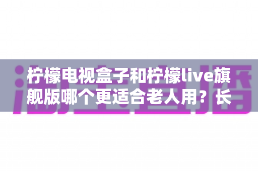 柠檬电视盒子和柠檬live旗舰版哪个更适合老人用?长辈观影设备选购全攻略与深度对比解析 柠檬电视盒子和柠檬live旗舰版哪个更适合老人用?长辈观影设备选购全攻略与深度对比解析