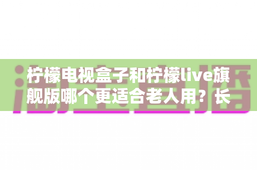 柠檬电视盒子和柠檬live旗舰版哪个更适合老人用?长辈观影设备选购全攻略与深度对比解析 柠檬电视盒子和柠檬live旗舰版哪个更适合老人用?长辈观影设备选购全攻略与深度对比解析