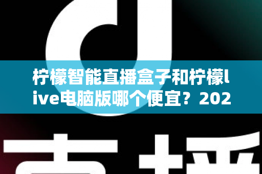 柠檬智能直播盒子和柠檬live电脑版哪个便宜?2025最新价格对比与选购指南 柠檬智能直播盒子和柠檬live电脑版哪个便宜?2025最新价格对比与选购指南