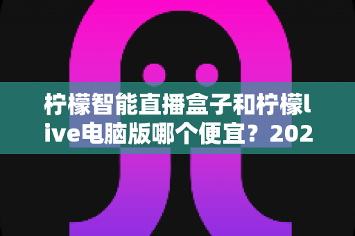 柠檬智能直播盒子和柠檬live电脑版哪个便宜?2025最新价格对比与选购指南 柠檬智能直播盒子和柠檬live电脑版哪个便宜?2025最新价格对比与选购指南