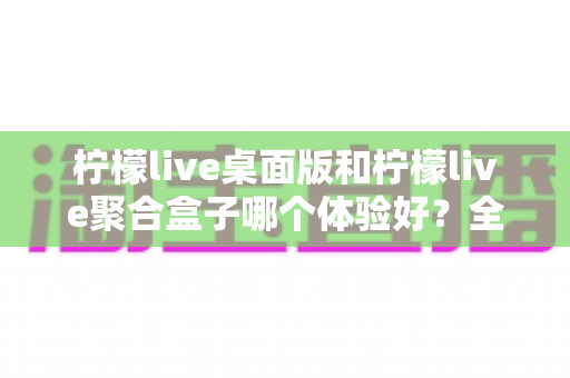 柠檬live桌面版和柠檬live聚合盒子哪个体验好?全方位深度对比解析 柠檬live桌面版和柠檬live聚合盒子哪个体验好?全方位深度对比解析