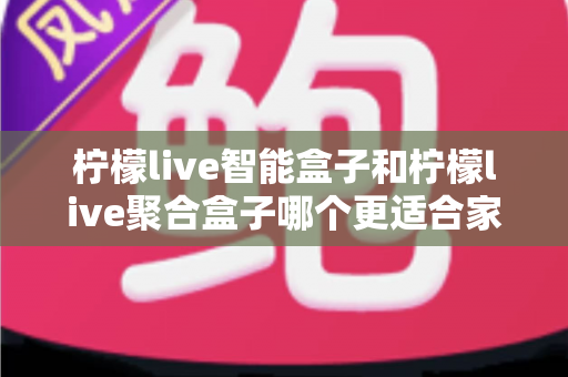 柠檬live智能盒子和柠檬live聚合盒子哪个更适合家用?家庭用户深度对比评测与选购指南 柠檬live智能盒子和柠檬live聚合盒子哪个更适合家用?家庭用户深度对比评测与选购指南