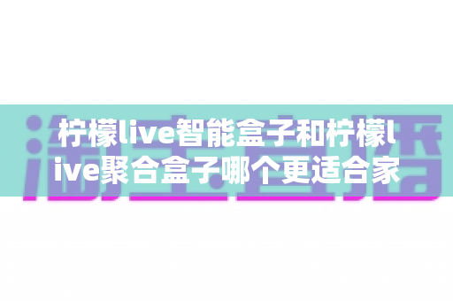 柠檬live智能盒子和柠檬live聚合盒子哪个更适合家用?家庭用户深度对比评测与选购指南 柠檬live智能盒子和柠檬live聚合盒子哪个更适合家用?家庭用户深度对比评测与选购指南