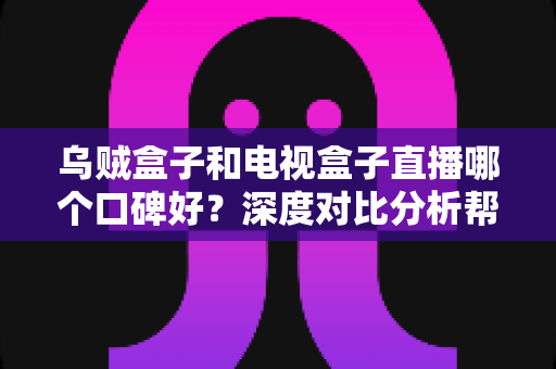 乌贼盒子和电视盒子直播哪个口碑好？深度对比分析帮你选对不选贵