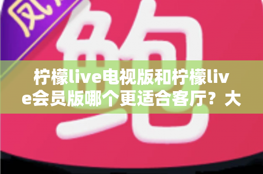柠檬live电视版和柠檬live会员版哪个更适合客厅?大屏观影深度对比指南,帮你选对家庭影音方案 柠檬live电视版和柠檬live会员版哪个更适合客厅?大屏观影深度对比指南,帮你选对家庭影音方案