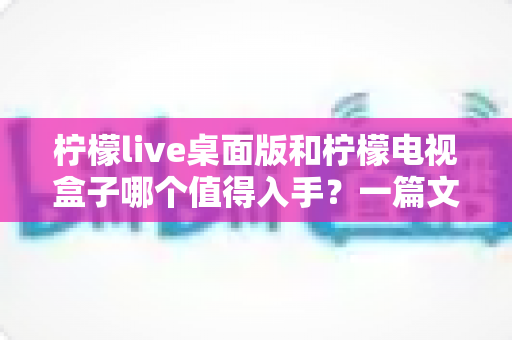 柠檬live桌面版和柠檬电视盒子哪个值得入手?一篇文章帮你彻底搞懂选购难题 柠檬live桌面版和柠檬电视盒子哪个值得入手?一篇文章帮你彻底搞懂选购难题