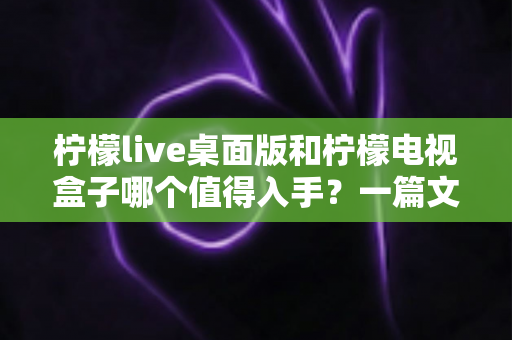 柠檬live桌面版和柠檬电视盒子哪个值得入手?一篇文章帮你彻底搞懂选购难题 柠檬live桌面版和柠檬电视盒子哪个值得入手?一篇文章帮你彻底搞懂选购难题