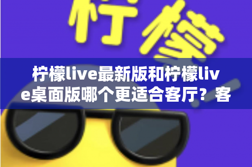 柠檬live最新版和柠檬live桌面版哪个更适合客厅?客厅大屏观看体验全面对比指南 柠檬live最新版和柠檬live桌面版哪个更适合客厅?客厅大屏观看体验全面对比指南