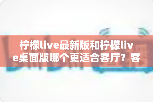 柠檬live最新版和柠檬live桌面版哪个更适合客厅?客厅大屏观看体验全面对比指南 柠檬live最新版和柠檬live桌面版哪个更适合客厅?客厅大屏观看体验全面对比指南