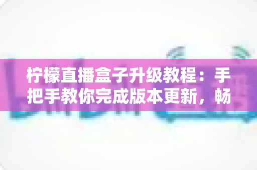 柠檬直播盒子升级教程:手把手教你完成版本更新,畅享更流畅稳定的直播新体验 柠檬直播盒子升级教程:手把手教你完成版本更新,畅享更流畅稳定的直播新体验