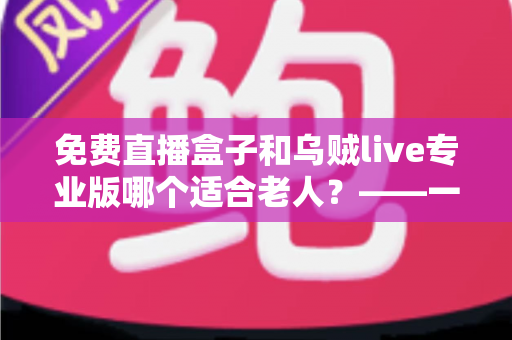 免费直播盒子和乌贼live专业版哪个适合老人？——一文读懂如何为爸妈挑选最省心的直播观看方案