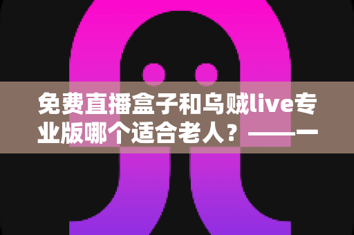 免费直播盒子和乌贼live专业版哪个适合老人？——一文读懂如何为爸妈挑选最省心的直播观看方案