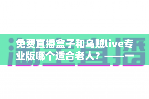 免费直播盒子和乌贼live专业版哪个适合老人？——一文读懂如何为爸妈挑选最省心的直播观看方案