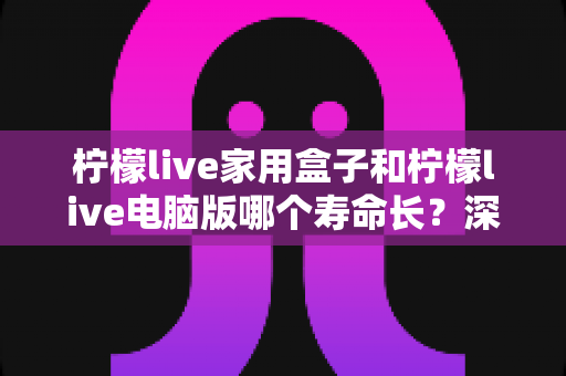 柠檬live家用盒子和柠檬live电脑版哪个寿命长？深度对比解析与实用选购维护指南