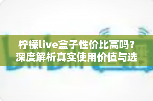 柠檬live盒子性价比高吗？深度解析真实使用价值与选购指南