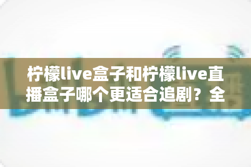 柠檬live盒子和柠檬live直播盒子哪个更适合追剧?全方位深度对比帮你选出真正的追剧神器 柠檬live盒子和柠檬live直播盒子哪个更适合追剧?全方位深度对比帮你选出真正的追剧神器