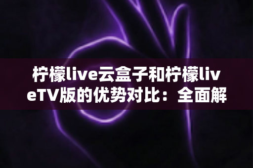 柠檬live云盒子和柠檬liveTV版的优势对比：全面解析帮你选对观影方案