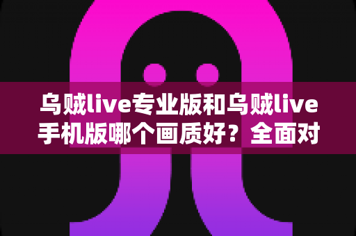 乌贼live专业版和乌贼live手机版哪个画质好?全面对比分析与选购指南 乌贼live专业版和乌贼live手机版哪个画质好?全面对比分析与选购指南