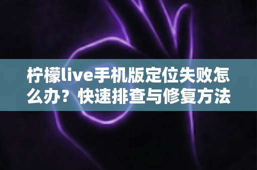 柠檬live手机版定位失败怎么办？快速排查与修复方法全攻略